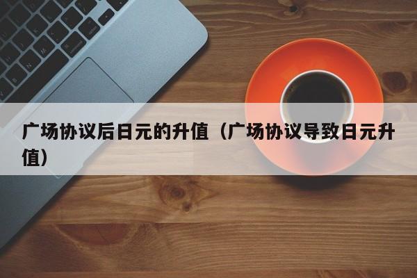 广场协议后日元的升值（广场协议导致日元升值）