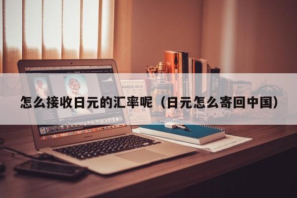 怎么接收日元的汇率呢（日元怎么寄回中国）