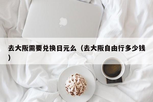 去大阪需要兑换日元么（去大阪自由行多少钱）