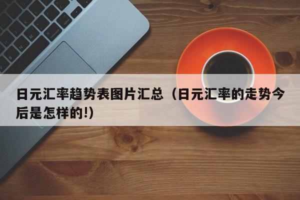 日元汇率趋势表图片汇总（日元汇率的走势今后是怎样的!）