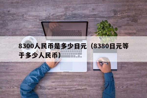 8300人民币是多少日元（8380日元等于多少人民币）