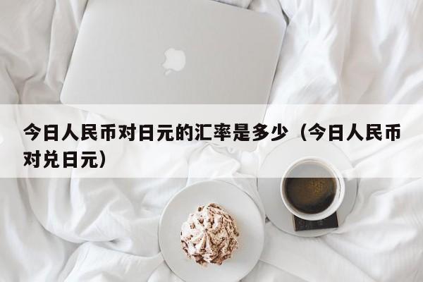今日人民币对日元的汇率是多少（今日人民币对兑日元）