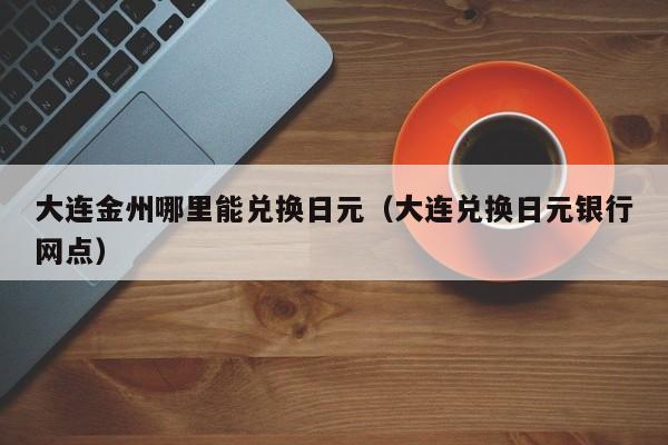 大连金州哪里能兑换日元（大连兑换日元银行网点）