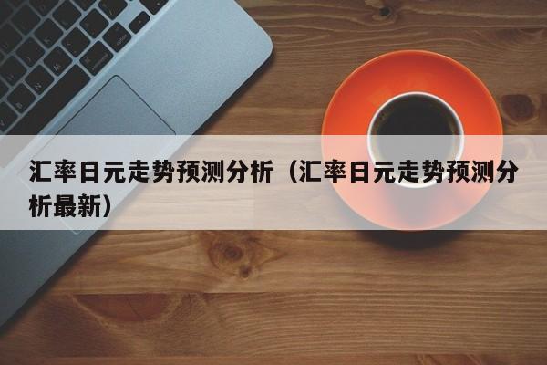 汇率日元走势预测分析（汇率日元走势预测分析最新）