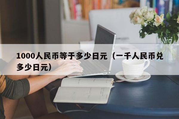 1000人民币等于多少日元（一千人民币兑多少日元）