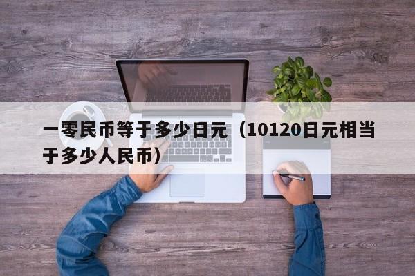 一零民币等于多少日元（10120日元相当于多少人民币）