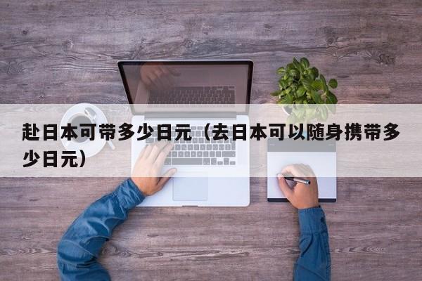 赴日本可带多少日元（去日本可以随身携带多少日元）