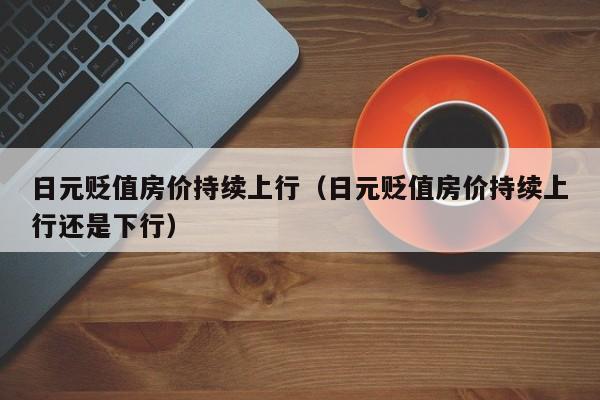 日元贬值房价持续上行（日元贬值房价持续上行还是下行）