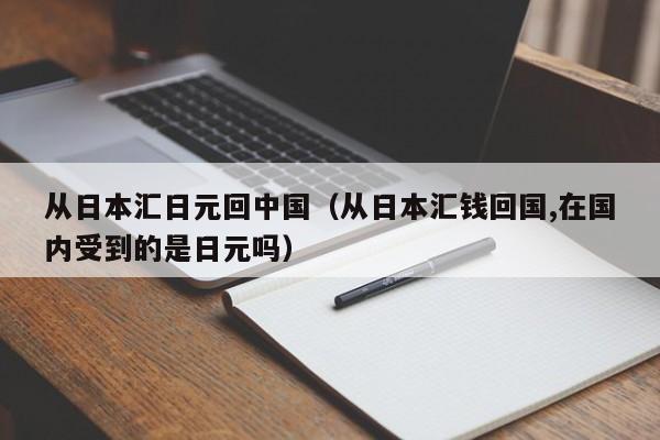从日本汇日元回中国（从日本汇钱回国,在国内受到的是日元吗）