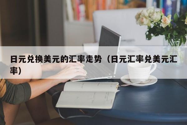 日元兑换美元的汇率走势（日元汇率兑美元汇率）