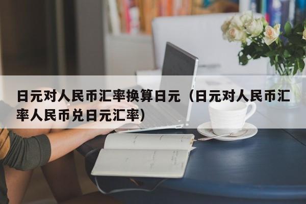 日元对人民币汇率换算日元（日元对人民币汇率人民币兑日元汇率）