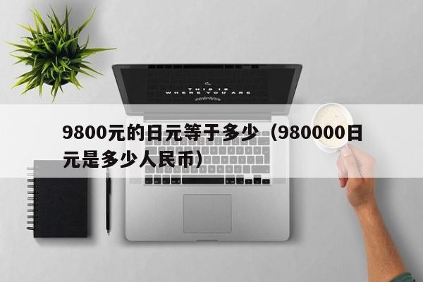 9800元的日元等于多少（980000日元是多少人民币）