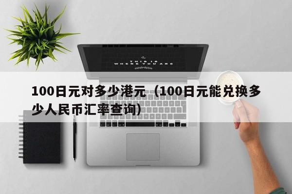 100日元对多少港元（100日元能兑换多少人民币汇率查询）