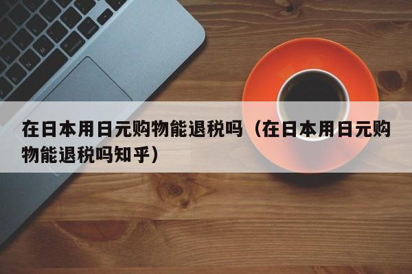 在日本用日元购物能退税吗（在日本用日元购物能退税吗知乎）