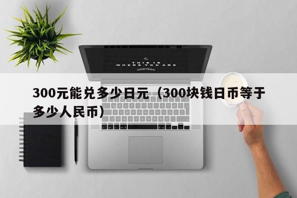 300元能兑多少日元（300块钱日币等于多少人民币）