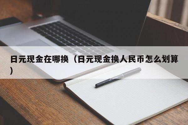 日元现金在哪换（日元现金换人民币怎么划算）
