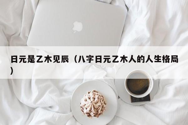 日元是乙木见辰（八字日元乙木人的人生格局）