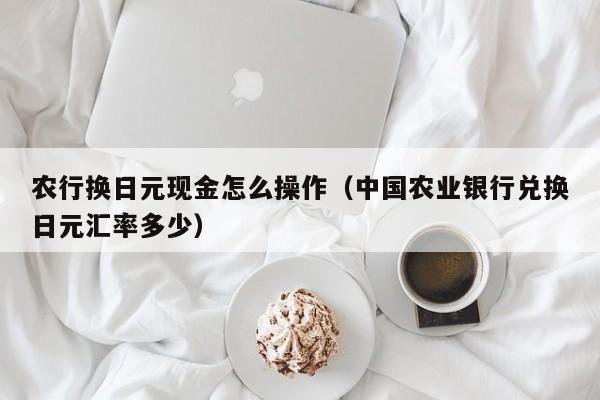 农行换日元现金怎么操作（中国农业银行兑换日元汇率多少）