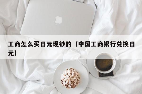 工商怎么买日元现钞的（中国工商银行兑换日元）