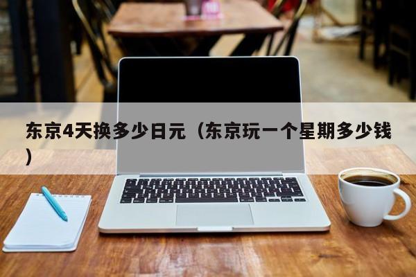 东京4天换多少日元（东京玩一个星期多少钱）