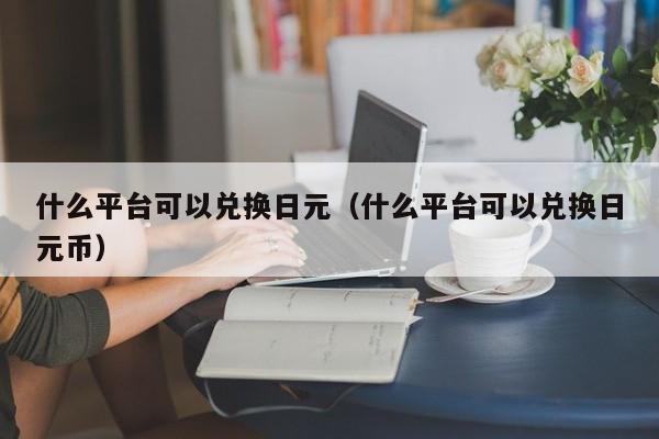 什么平台可以兑换日元（什么平台可以兑换日元币）