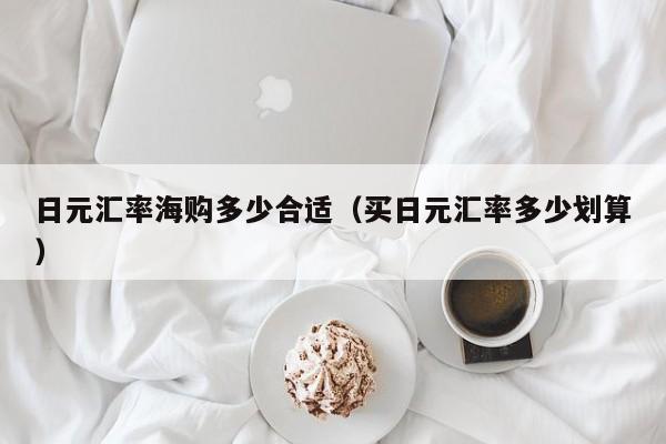 日元汇率海购多少合适（买日元汇率多少划算）