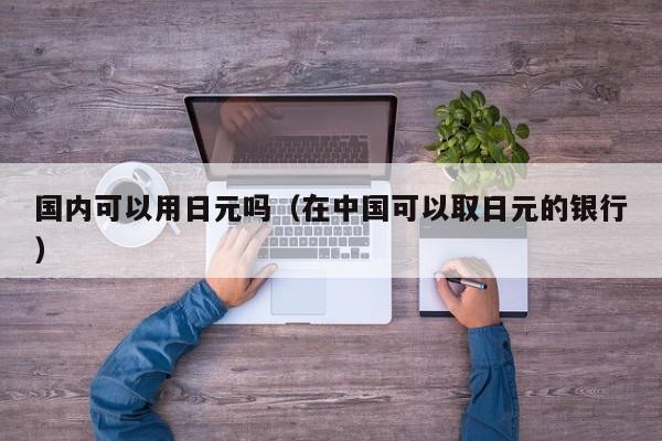 国内可以用日元吗（在中国可以取日元的银行）