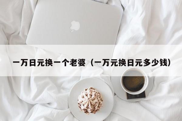 一万日元换一个老婆（一万元换日元多少钱）