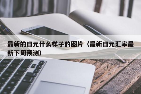 最新的日元什么样子的图片（最新日元汇率最新下周预测）