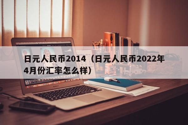 日元人民币2014（日元人民币2022年4月份汇率怎么样）