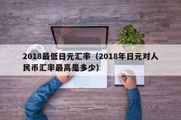 2018最低日元汇率（2018年日元对人民币汇率最高是多少）