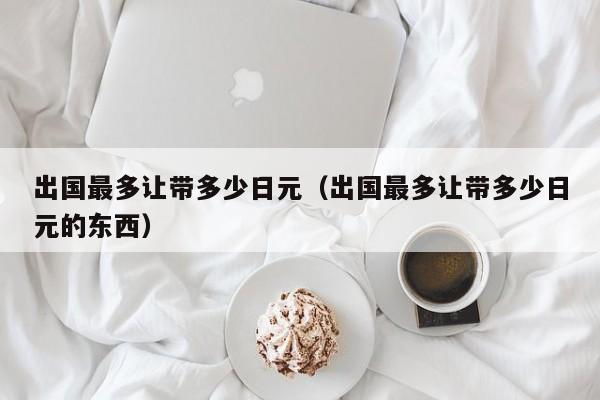 出国最多让带多少日元（出国最多让带多少日元的东西）