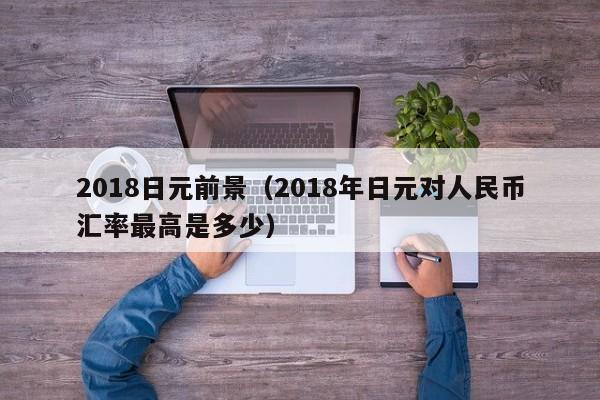 2018日元前景（2018年日元对人民币汇率最高是多少）
