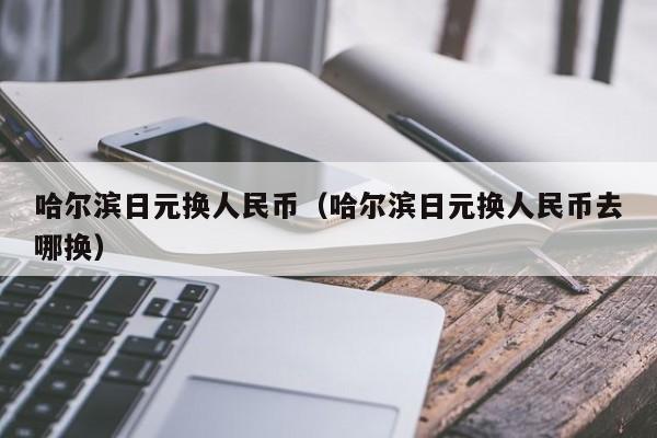 哈尔滨日元换人民币（哈尔滨日元换人民币去哪换）