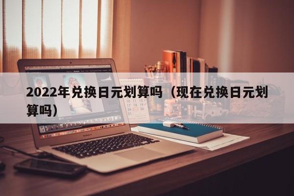 2022年兑换日元划算吗（现在兑换日元划算吗）