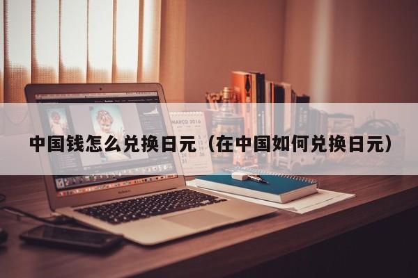 中国钱怎么兑换日元（在中国如何兑换日元）
