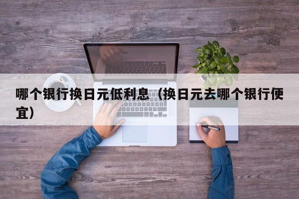 哪个银行换日元低利息（换日元去哪个银行便宜）