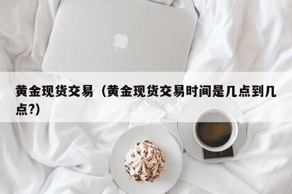 黄金现货交易（黄金现货交易时间是几点到几点?）