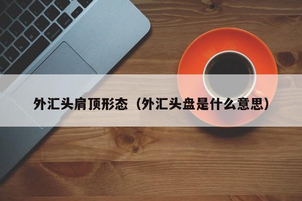 外汇头肩顶形态（外汇头盘是什么意思）