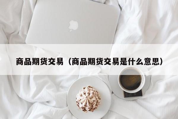 商品期货交易（商品期货交易是什么意思）