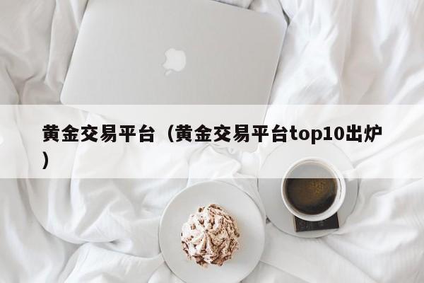 黄金交易平台（黄金交易平台top10出炉）