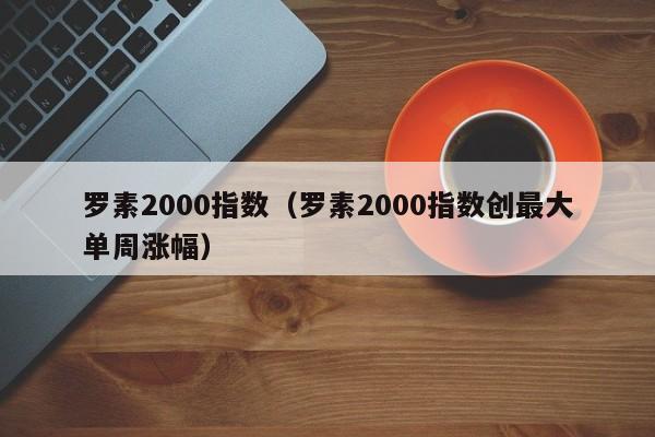 罗素2000指数（罗素2000指数创最大单周涨幅）