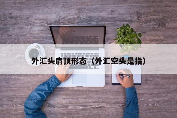 外汇头肩顶形态（外汇空头是指）
